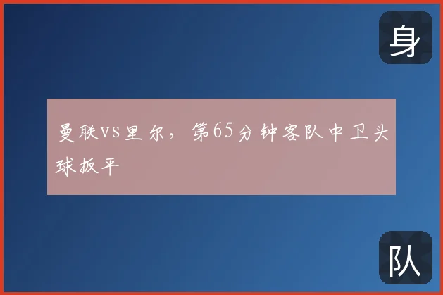 曼联vs里尔,第65分钟客队中卫头球扳平