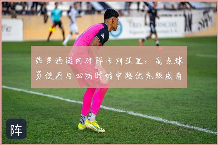 弗罗西诺内对阵卡利亚里,高点球员使用与回防时的中路优先级成看点